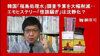 韓国「福島処理水」調査予算を大幅削減‥エモヒステリー「怪談騒ぎ」は沈静化？ by榊淳司 [upl. by Hephzipa]